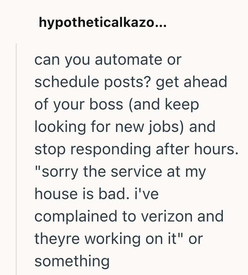 hypotheticalkazo... can you automate or schedule posts? get ahead of your boss (and keep looking for new jobs) and stop responding after hours. "sorry the service at my house is bad. i've complained to verizon and theyre working on it" or something