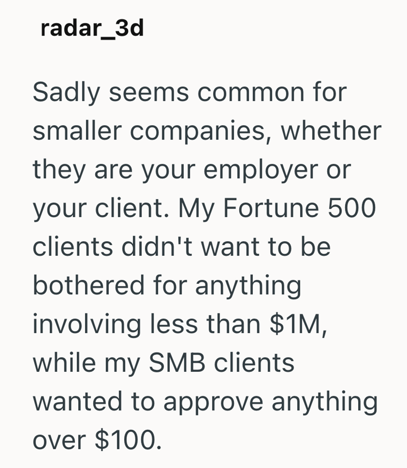 radar_3d Sadly seems common for smaller companies, whether they are your employer or your client. My Fortune 500 clients didn't want to be bothered for anything involving less than $1M, while my SMB clients wanted to approve anything over $100.