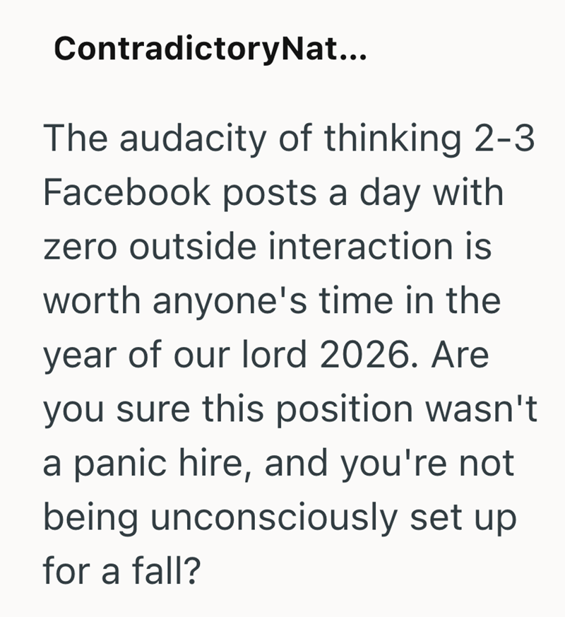 ContradictoryNat... The audacity of thinking 2-3 Facebook posts a day with zero outside interaction is worth anyone's time in the year of our lord 2026. Are you sure this position wasn't a panic hire, and you're not being unconsciously set up for a fall?