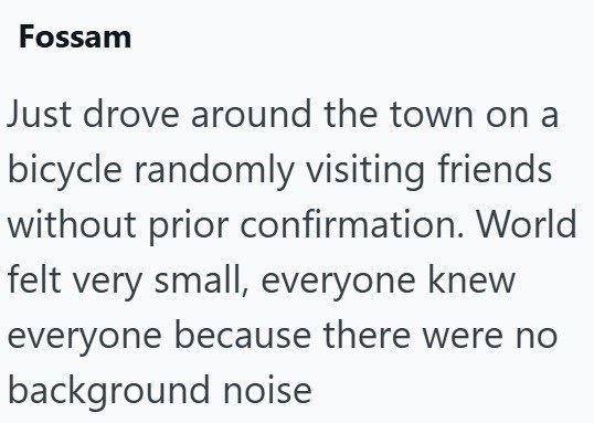 Fossam Just drove around the town on a bicycle randomly visiting friends without prior confirmation. World felt very small, everyone knew everyone because there were no background noise