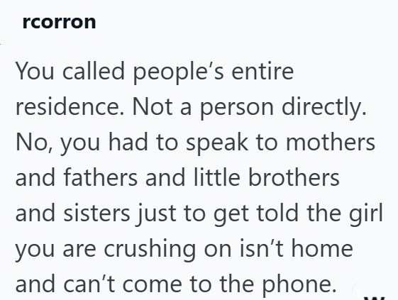 rcorron You called people's entire residence. Not a person directly. No, you had to speak to mothers and fathers and little brothers and sisters just to get told the girl you are crushing on isn't home and can't come to the phone.