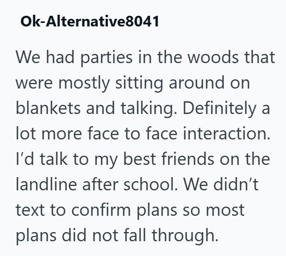 Ok-Alternative8041 We had parties in the woods that were mostly sitting around on blankets and talking. Definitely a lot more face to face interaction. I'd talk to my best friends on the landline after school. We didn't. text to confirm plans so most plans did not fall through.