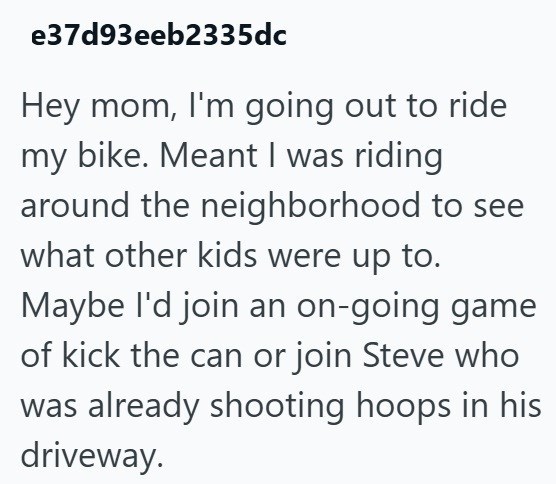 e37d93eeb2335dc Hey mom, I'm going out to ride my bike. Meant I was riding around the neighborhood to see what other kids were up to. Maybe I'd join an on-going game of kick the can or join Steve who was already shooting hoops in his driveway.