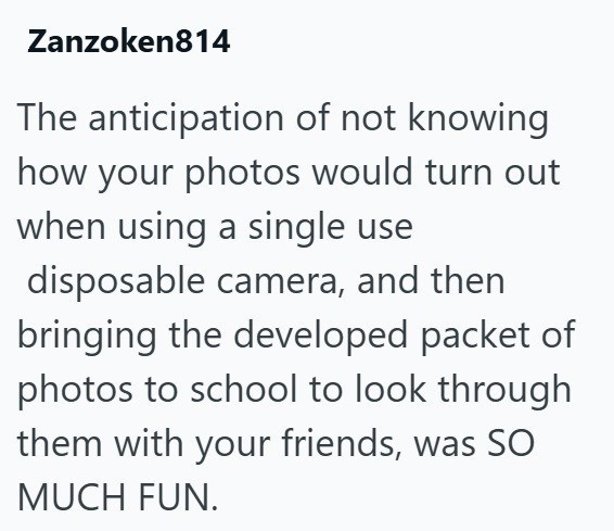 Zanzoken814 The anticipation of not knowing how your photos would turn out when using a single use disposable camera, and then bringing the developed packet of photos to school to look through them with your friends, was SO MUCH FUN.