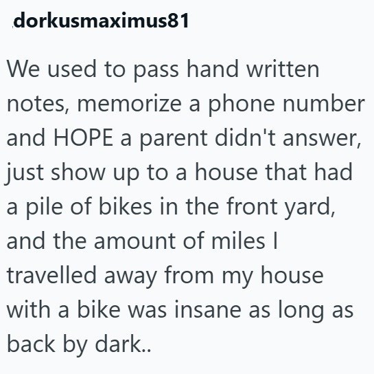 dorkusmaximus81 We used to pass hand written notes, memorize a phone number and HOPE a parent didn't answer, just show up to a house that had a pile of bikes in the front yard, and the amount of miles I travelled away from my house with a bike was insane as long as back by dark..