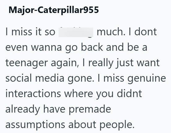 Major-Caterpillar955 I miss it so much. I dont even wanna go back and be a teenager again, I really just want social media gone. I miss genuine interactions where you didnt already have premade assumptions about people.