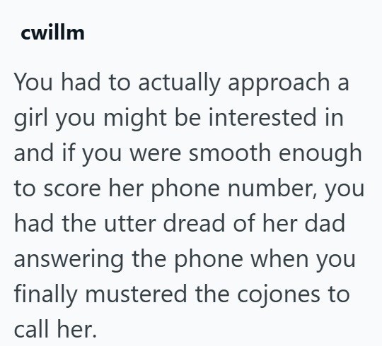 cwillm You had to actually approach a girl you might be interested in and if you were smooth enough to score her phone number, you had the utter dread of her dad answering the phone when you finally mustered the cojones to call her.