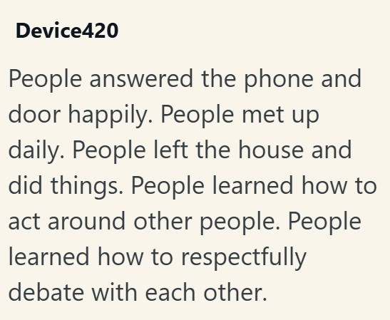 Device420 People answered the phone and door happily. People met up daily. People left the house and did things. People learned how to act around other people. People learned how to respectfully debate with each other.