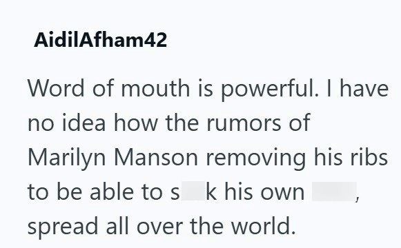 AidilAfham42 Word of mouth is powerful. I have no idea how the rumors of Marilyn Manson removing his ribs to be able to s k his own spread all over the world.