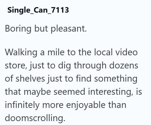 Single_Can_7113 Boring but pleasant. Walking a mile to the local video store, just to dig through dozens of shelves just to find something that maybe seemed interesting, is infinitely more enjoyable than doomscrolling.