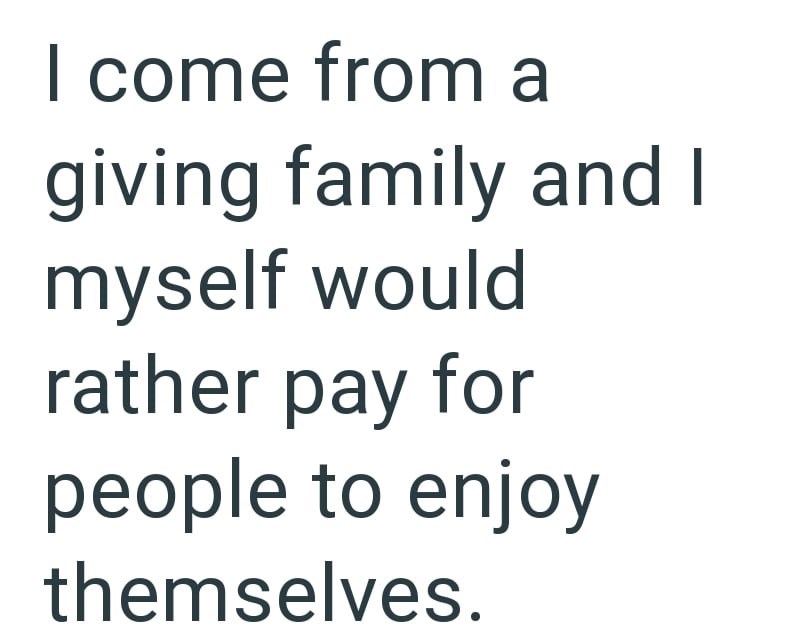 I come from a giving family and I myself would rather pay for people to enjoy themselves.