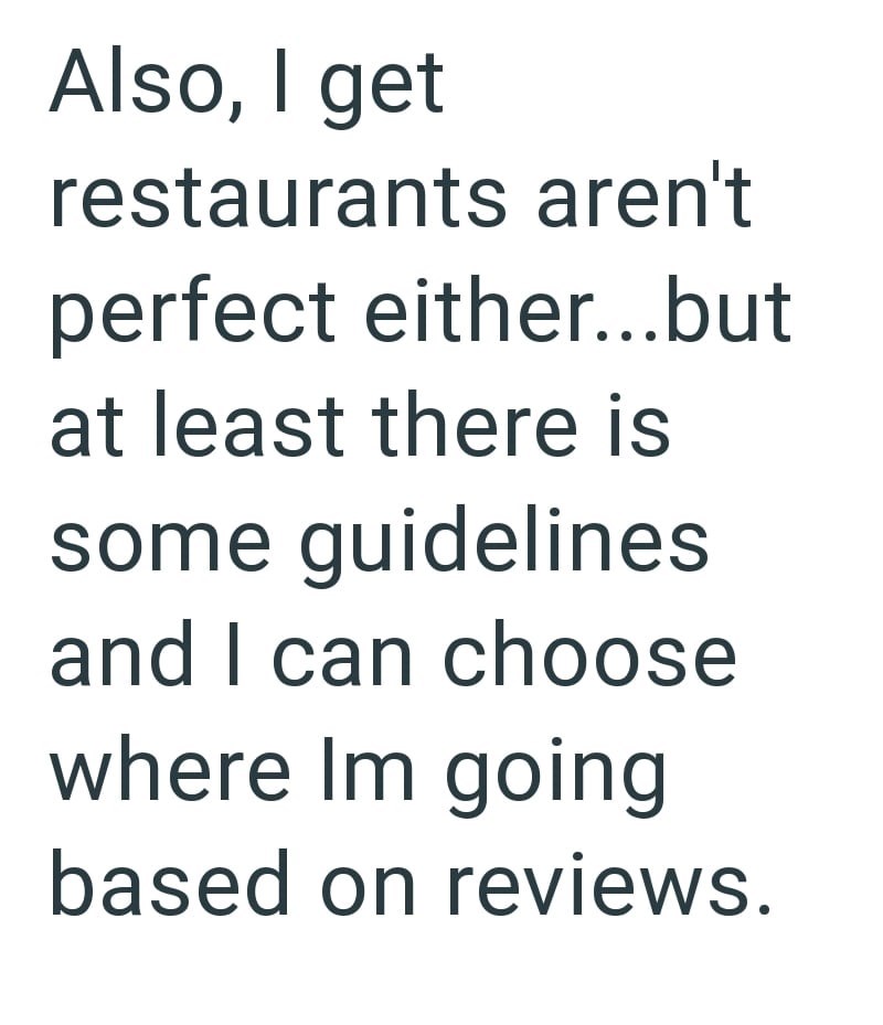 Also, I get restaurants aren't perfect either...but at least there is some guidelines and I can choose where Im going based on reviews.