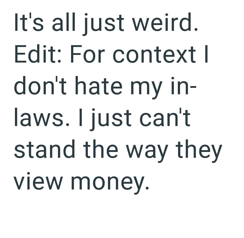 It's all just weird. Edit: For context I don't hate my in- laws. I just can't stand the way they view money.