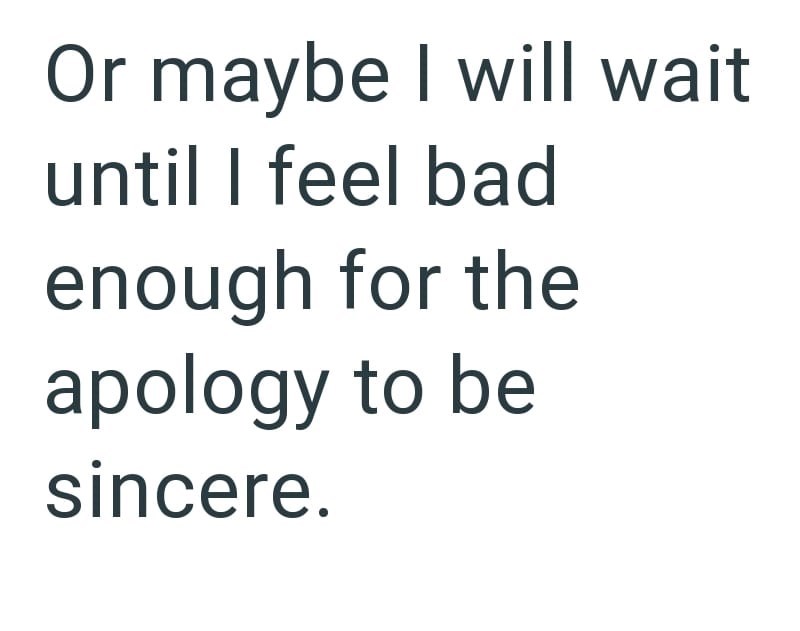 Or maybe I will wait until I feel bad enough for the apology to be sincere.