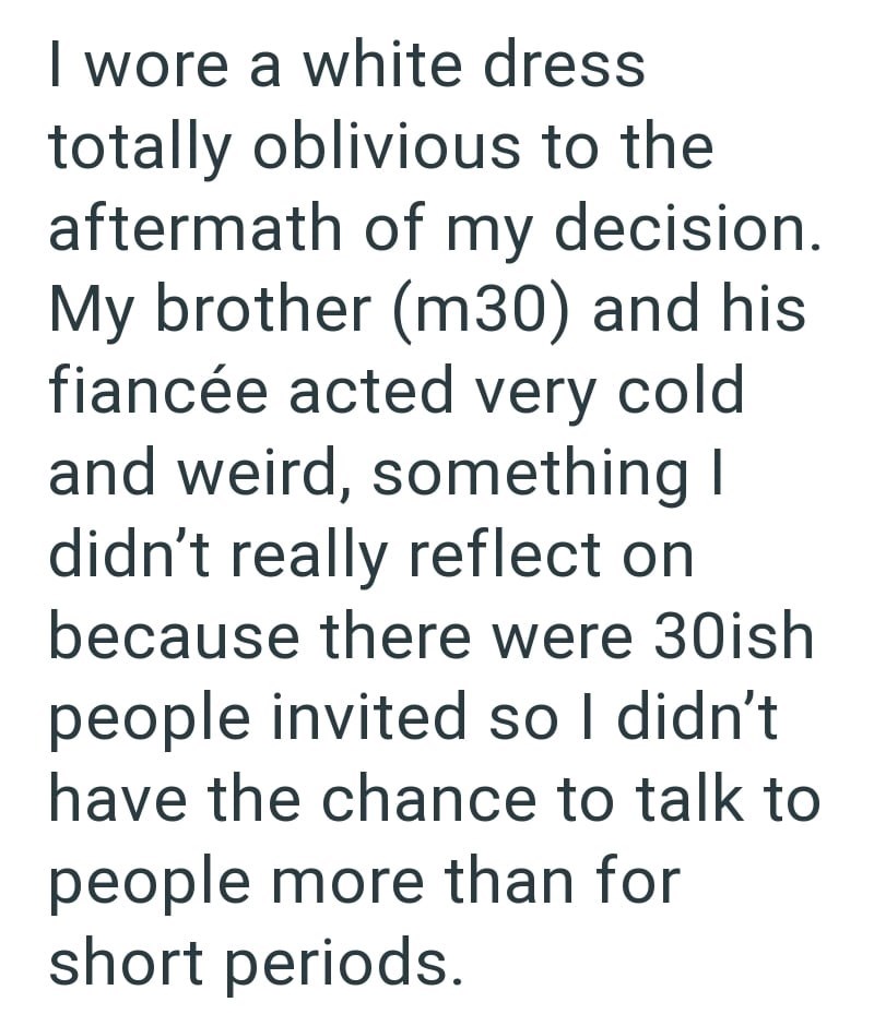 I wore a white dress totally oblivious to the aftermath of my decision. My brother (m30) and his fiancée acted very cold and weird, something I didn't really reflect on because there were 30ish people invited so I didn't have the chance to talk to people more than for short periods.