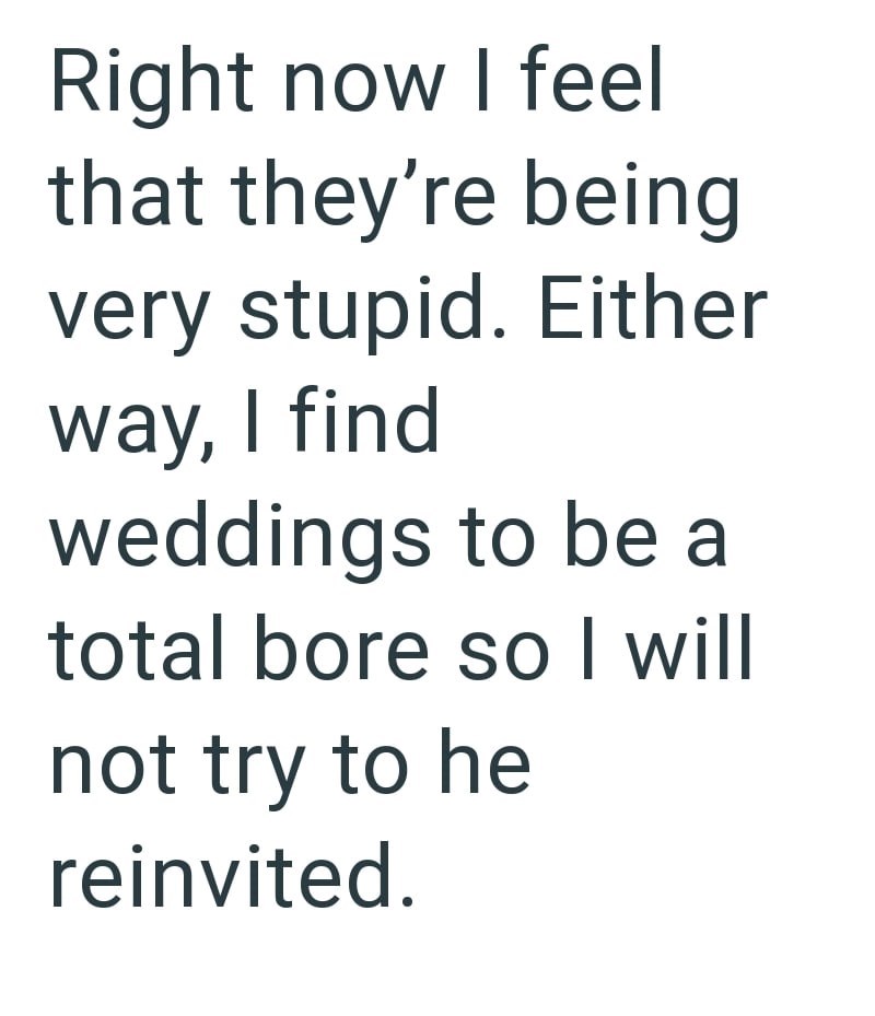 Right now I feel that they're being very stupid. Either way, I find weddings to be a total bore so I will not try to he reinvited.