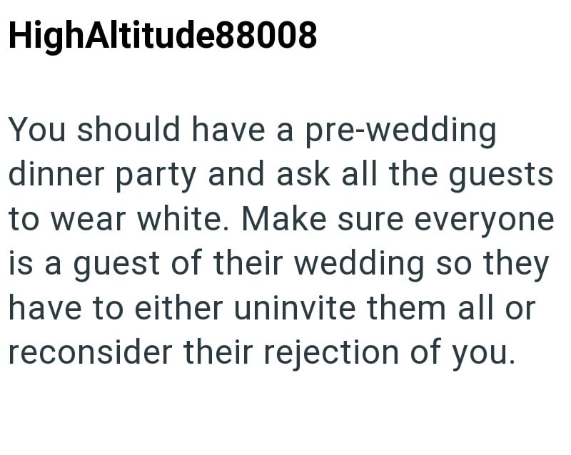 HighAltitude88008 You should have a pre-wedding dinner party and ask all the guests to wear white. Make sure everyone is a guest of their wedding so they have to either uninvite them all or reconsider their rejection of you.