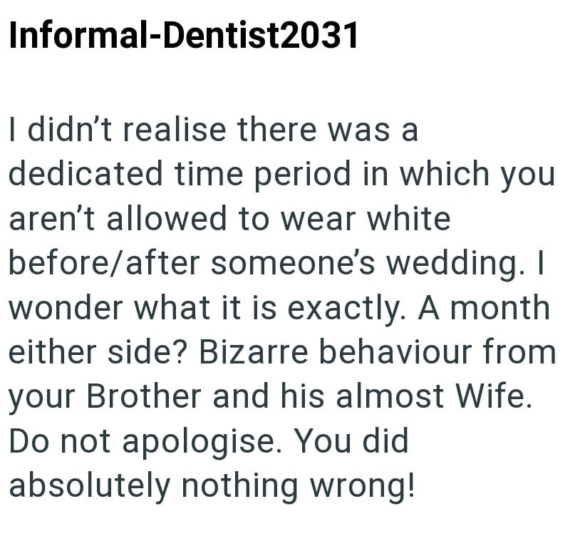 Informal-Dentist2031 I didn't realise there was a dedicated time period in which you aren't allowed to wear white before/after someone's wedding. I wonder what it is exactly. A month either side? Bizarre behaviour from your Brother and his almost Wife. Do not apologise. You did absolutely nothing wrong!