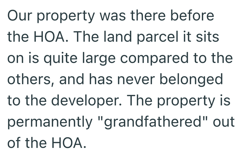 Our property was there before the HOA. The land parcel it sits on is quite large compared to the others, and has never belonged to the developer. The property is permanently "grandfathered" out of the HOA.