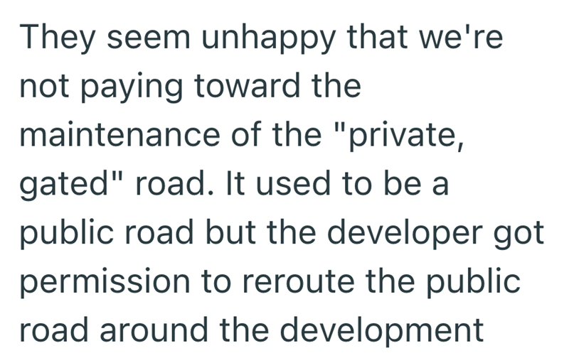 They seem unhappy that we're not paying toward the maintenance of the "private, gated" road. It used to be a public road but the developer got permission to reroute the public road around the development