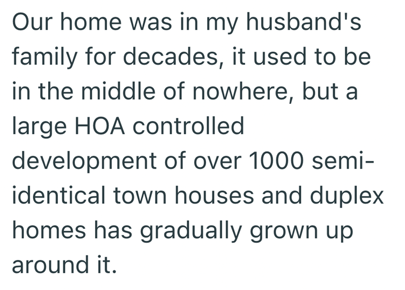 Our home was in my husband's family for decades, it used to be in the middle of nowhere, but a large HOA controlled development of over 1000 semi- identical town houses and duplex homes has gradually grown up around it.