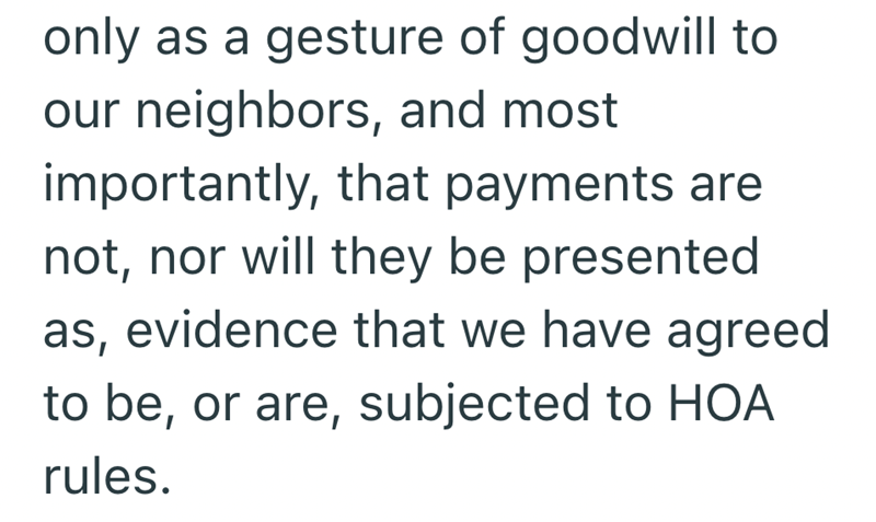 only as a gesture of goodwill to our neighbors, and most importantly, that payments are not, nor will they be presented as, evidence that we have agreed to be, or are, subjected to HOA rules.