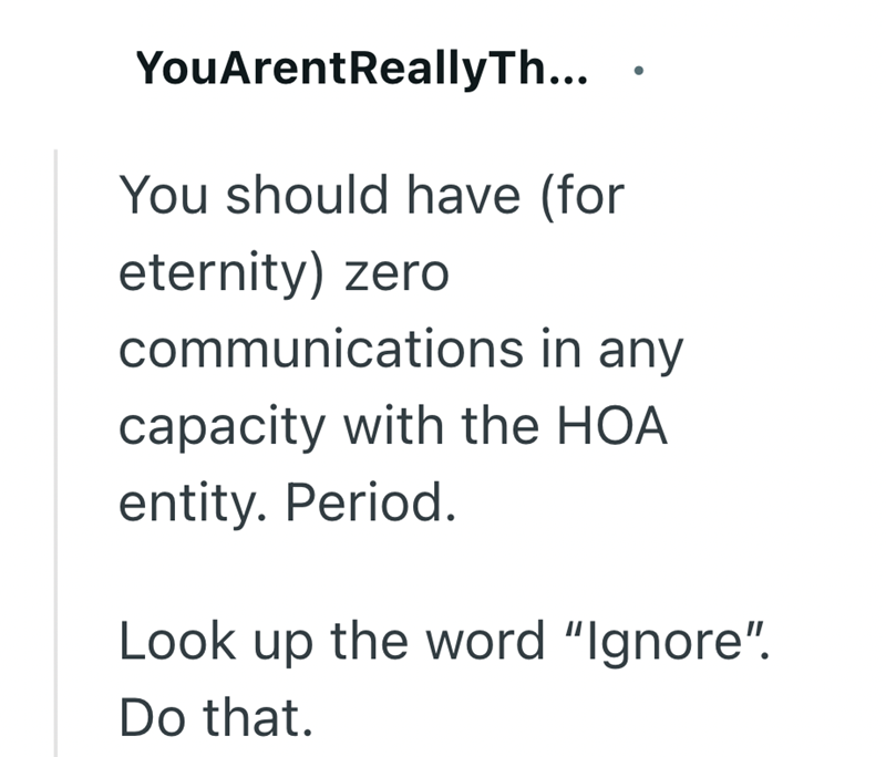 YouArentReallyTh... You should have (for eternity) zero communications in any capacity with the HOA entity. Period. Look up the word "Ignore". Do that.