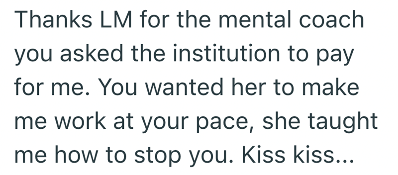 Thanks LM for the mental coach you asked the institution to pay for me. You wanted her to make me work at your pace, she taught me how to stop you. Kiss kiss...