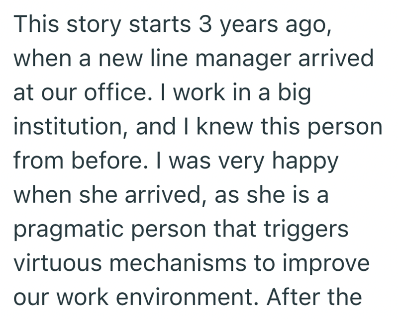This story starts 3 years ago, when a new line manager arrived at our office. I work in a big institution, and I knew this person from before. I was very happy when she arrived, as she is a pragmatic person that triggers virtuous mechanisms to improve our work environment. After the