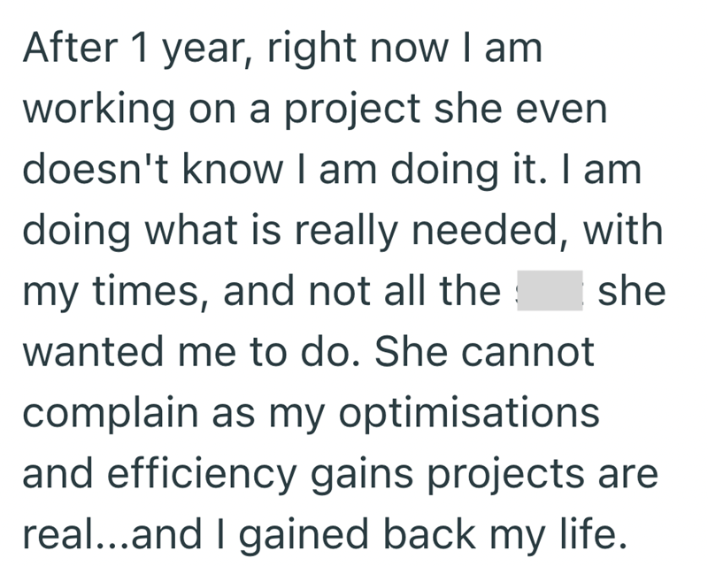 After 1 year, right now I am. working on a project she even doesn't know I am doing it. I am doing what is really needed, with my times, and not all the wanted me to do. She cannot complain as my optimisations she and efficiency gains projects are real...and I gained back my life.