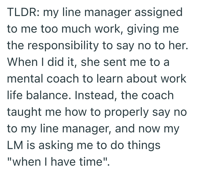 TLDR: my line manager assigned to me too much work, giving me the responsibility to say no to her. When I did it, she sent me to a mental coach to learn about work life balance. Instead, the coach taught me how to properly say no to my line manager, and now my LM is asking me to do things "when I have time".
