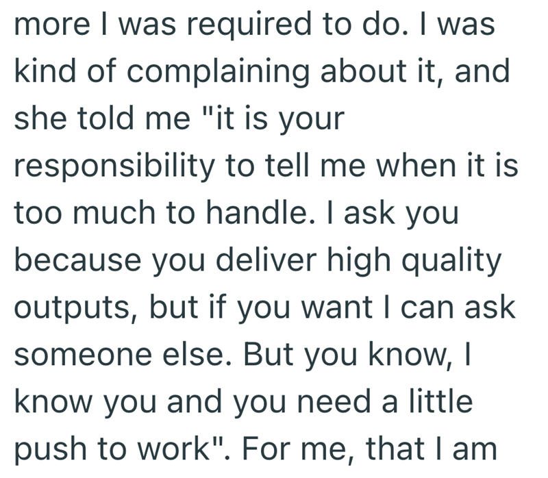 more I was required to do. I was kind of complaining about it, and she told me "it is your responsibility to tell me when it is too much to handle. I ask you because you deliver high quality outputs, but if you want I can ask someone else. But you know, I know you and you need a little push to work". For me, that I am
