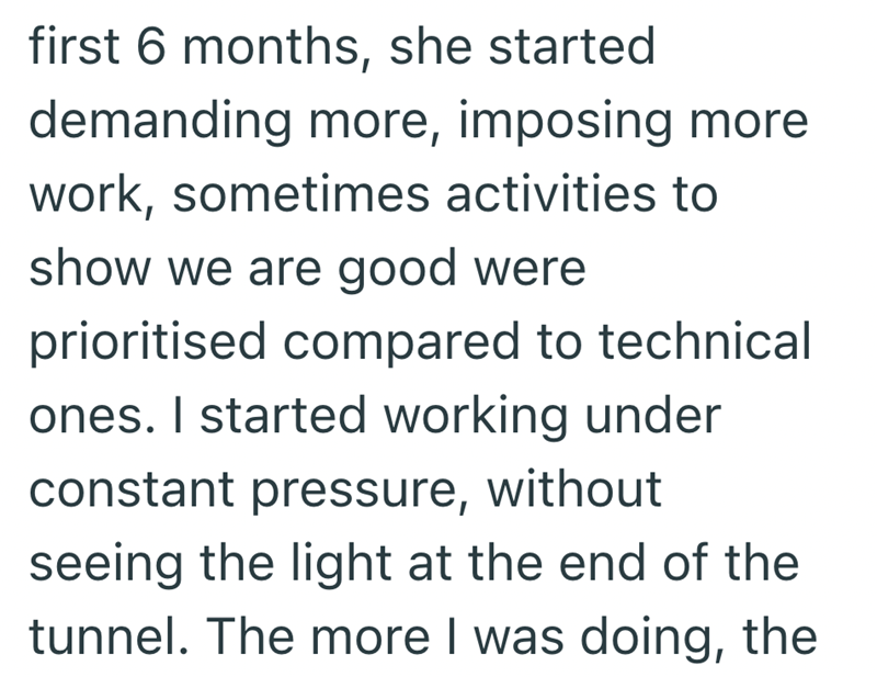 first 6 months, she started demanding more, imposing more work, sometimes activities to show we are good were prioritised compared to technical ones. I started working under constant pressure, without seeing the light at the end of the tunnel. The more I was doing, the