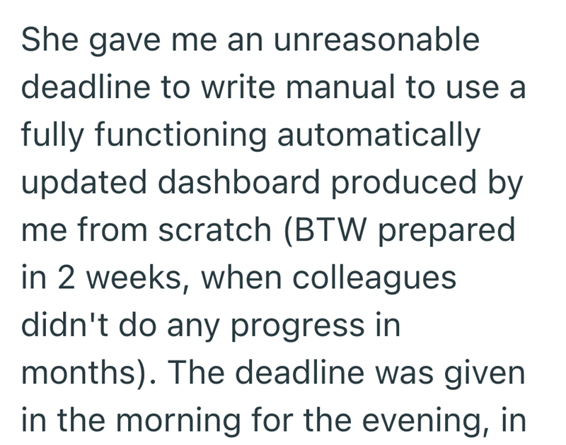 She gave me an unreasonable deadline to write manual to use a fully functioning automatically updated dashboard produced by me from scratch (BTW prepared in 2 weeks, when colleagues didn't do any progress in months). The deadline was given in the morning for the evening, in