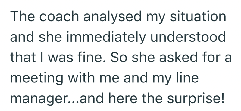 The coach analysed my situation and she immediately understood that I was fine. So she asked for a meeting with me and my line manager...and here the surprise!