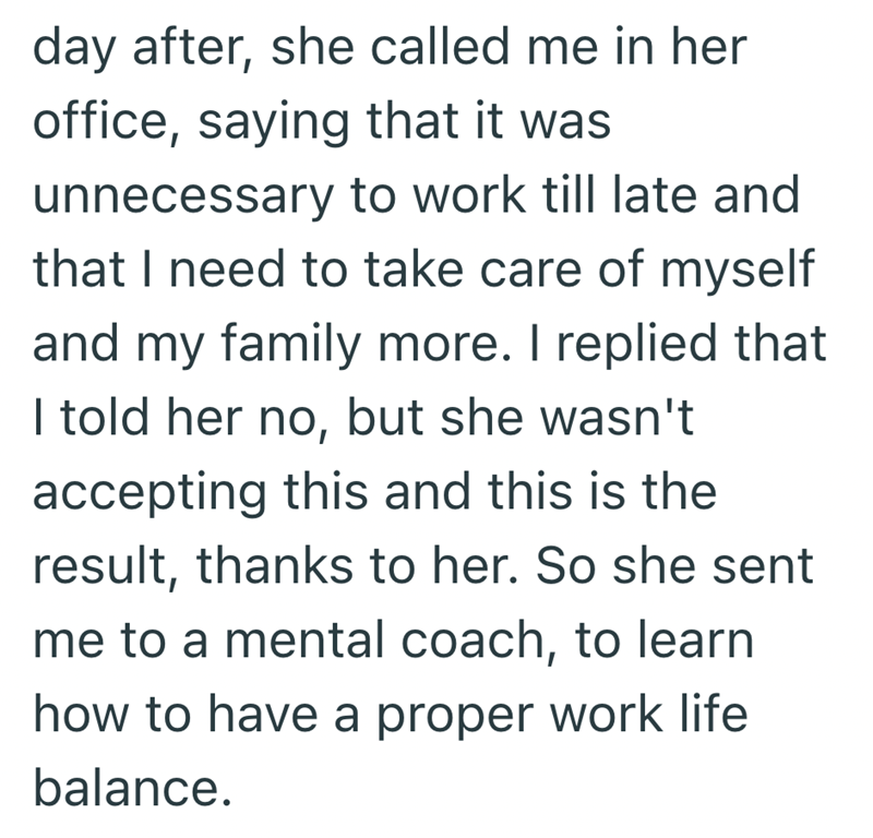 day after, she called me in her office, saying that it was unnecessary to work till late and that I need to take care of myself and my family more. I replied that I told her no, but she wasn't accepting this and this is the result, thanks to her. So she sent me to a mental coach, to learn how to have a proper work life balance.