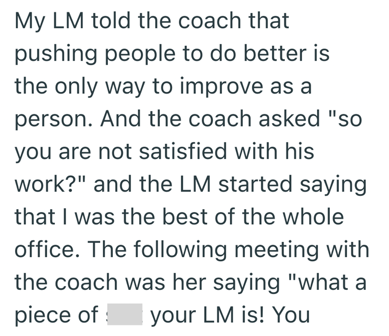 My LM told the coach that pushing people to do better is the only way to improve as a person. And the coach asked "so you are not satisfied with his work?" and the LM started saying that I was the best of the whole office. The following meeting with the coach was her saying "what a piece of your LM is! You