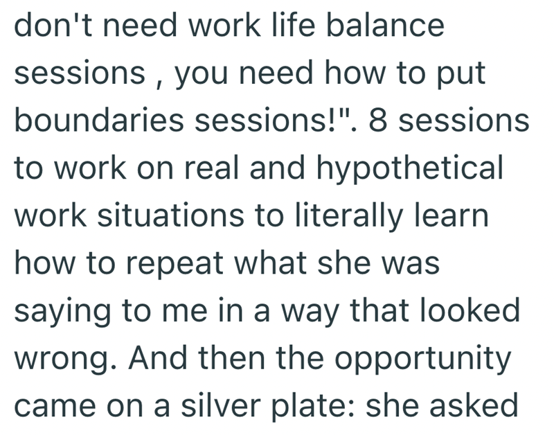 don't need work life balance sessions, you need how to put boundaries sessions!". 8 sessions to work on real and hypothetical work situations to literally learn how to repeat what she was saying to me in a way that looked wrong. And then the opportunity came on a silver plate: she asked