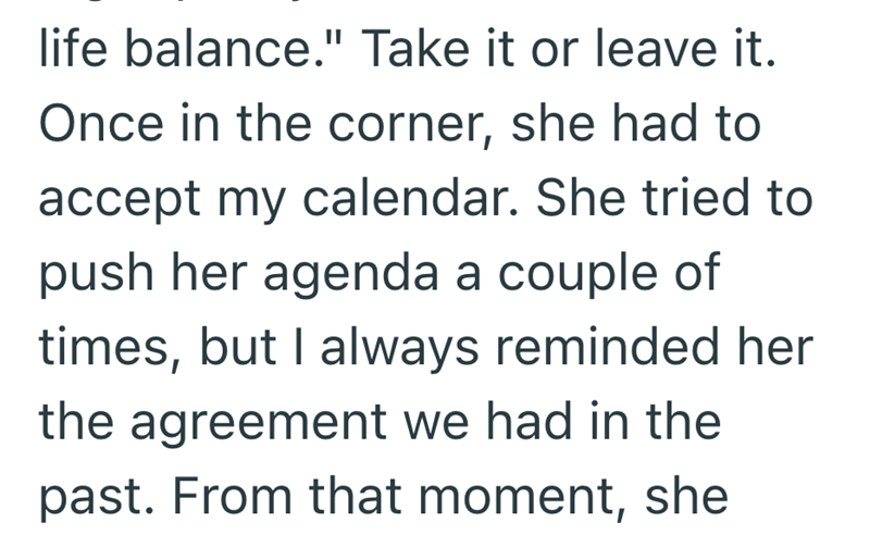 life balance." Take it or leave it. Once in the corner, she had to accept my calendar. She tried to push her agenda a couple of times, but I always reminded her the agreement we had in the past. From that moment, she