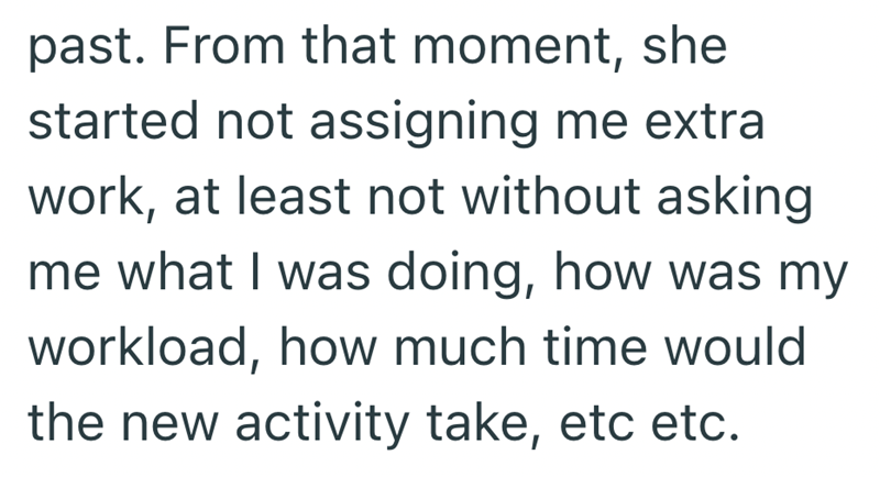 past. From that moment, she started not assigning me extra work, at least not without asking me what I was doing, how was my workload, how much time would the new activity take, etc etc.