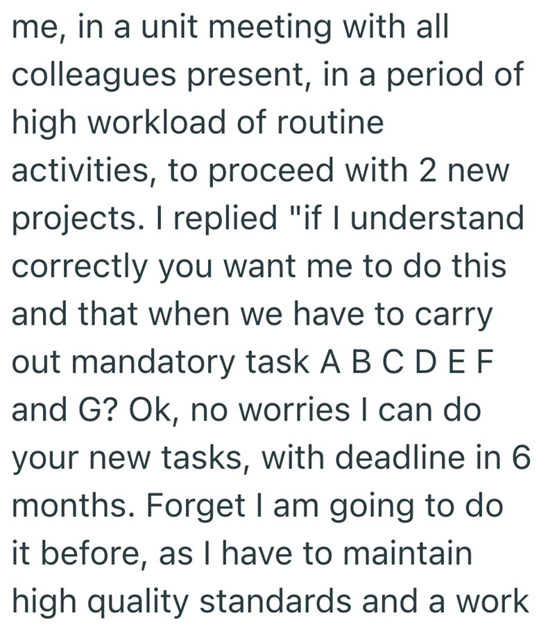 me, in a unit meeting with all colleagues present, in a period of high workload of routine activities, to proceed with 2 new projects. I replied "if I understand correctly you want me to do this and that when we have to carry out mandatory task ABCDEF and G? Ok, no worries I can do your new tasks, with deadline in 6 months. Forget I am going to do it before, as I have to maintain high quality standards and a work