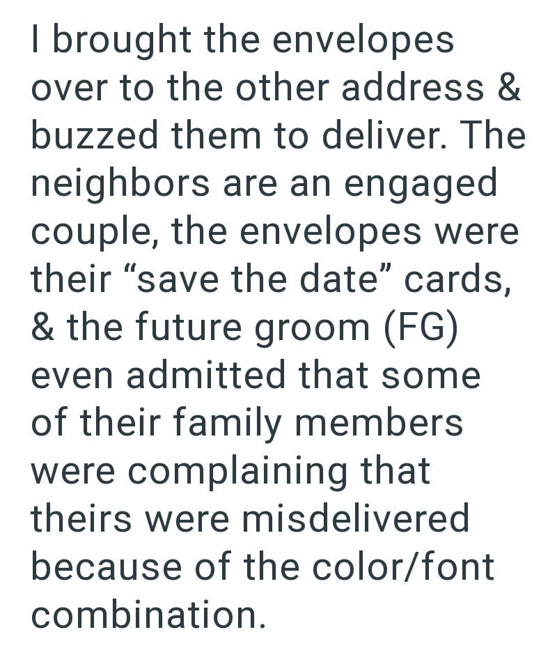 I brought the envelopes over to the other address & buzzed them to deliver. The neighbors are an engaged couple, the envelopes were their "save the date" cards, & the future groom (FG) even admitted that some of their family members were complaining that theirs were misdelivered because of the color/font combination.