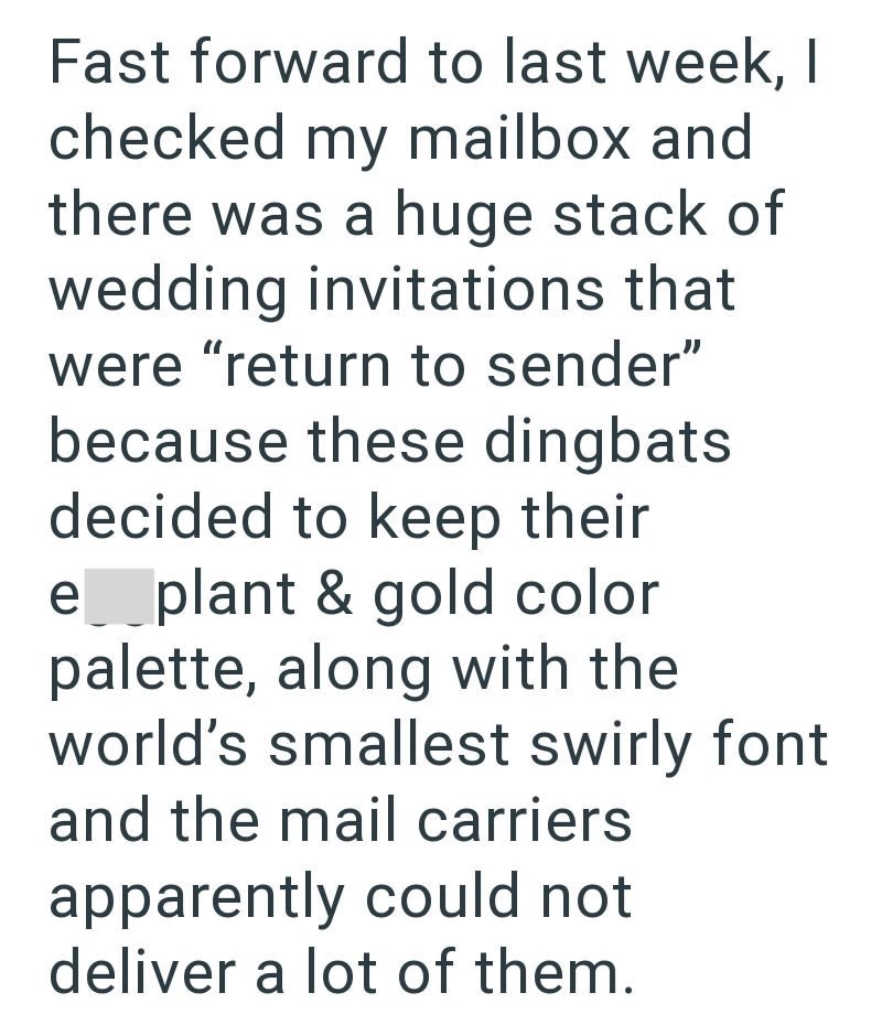Fast forward to last week, I checked my mailbox and there was a huge stack of wedding invitations that were "return to sender" because these dingbats decided to keep their e_plant & gold color palette, along with the world's smallest swirly font and the mail carriers apparently could not deliver a lot of them.