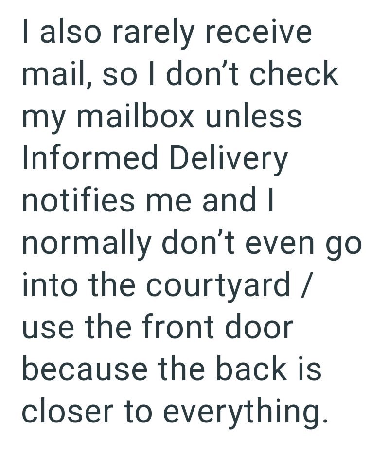 I also rarely receive mail, so I don't check my mailbox unless Informed Delivery notifies me and I normally don't even go into the courtyard / use the front door because the back is closer to everything.