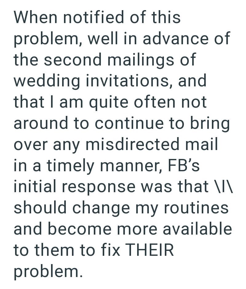 When notified of this problem, well in advance of the second mailings of wedding invitations, and that I am quite often not around to continue to bring over any misdirected mail in a timely manner, FB's initial response was that \I\ should change my routines and become more available to them to fix THEIR problem.