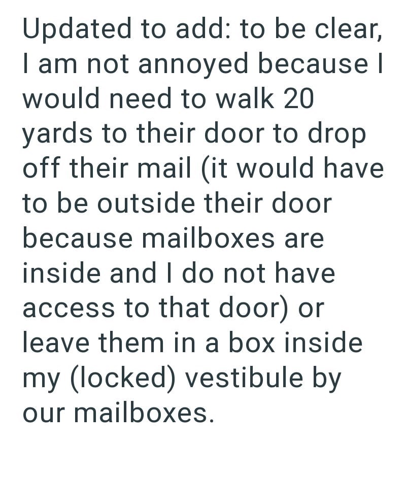 Updated to add: to be clear, I am not annoyed because I would need to walk 20 yards to their door to drop off their mail (it would have to be outside their door because mailboxes are inside and I do not have access to that door) or leave them in a box inside my (locked) vestibule by our mailboxes.
