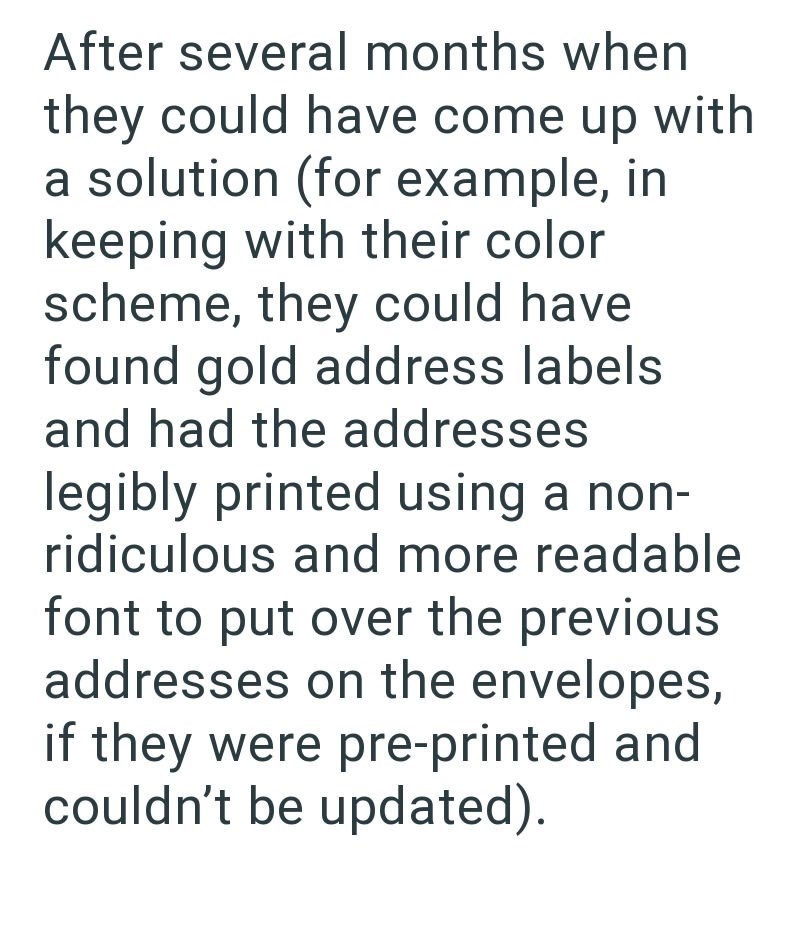 After several months when they could have come up with a solution (for example, in keeping with their color scheme, they could have found gold address labels and had the addresses legibly printed using a non- ridiculous and more readable font to put over the previous addresses on the envelopes, if they were pre-printed and couldn't be updated).