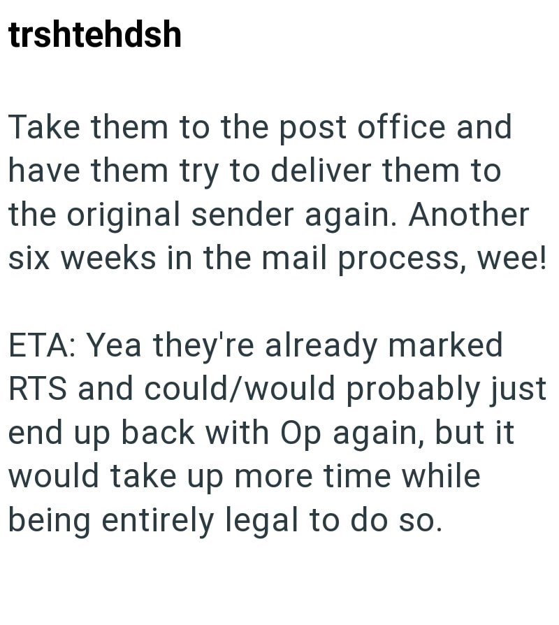 trshtehdsh Take them to the post office and have them try to deliver them to the original sender again. Another six weeks in the mail process, wee! ETA: Yea they're already marked RTS and could/would probably just end up back with Op again, but it would take up more time while being entirely legal to do so.