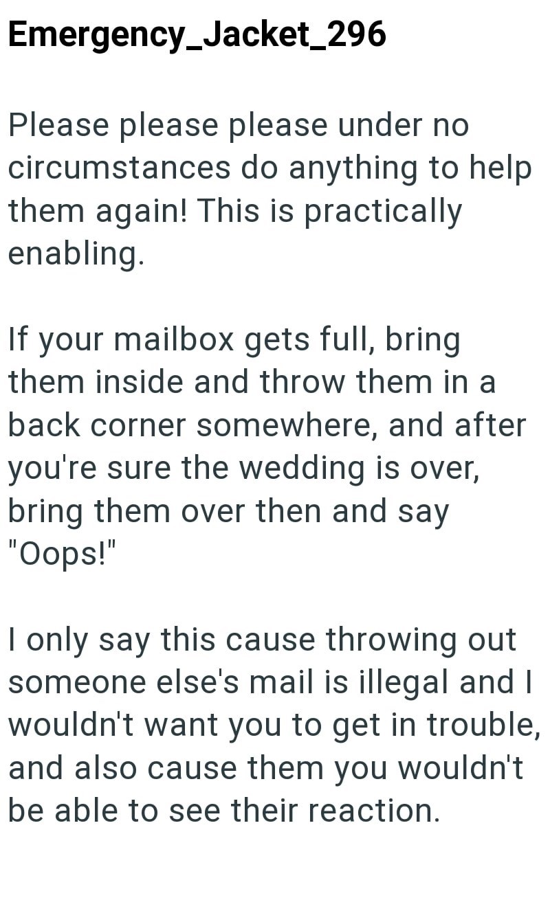 Emergency_Jacket_296 Please please please under no circumstances do anything to help them again! This is practically enabling. If your mailbox gets full, bring them inside and throw them in a back corner somewhere, and after you're sure the wedding is over, bring them over then and say "Oops!" I only say this cause throwing out someone else's mail is illegal and I wouldn't want you to get in trouble, and also cause them you wouldn't be able to see their reaction.