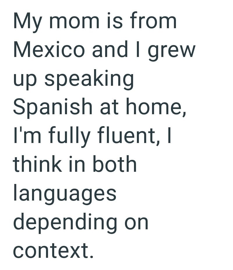 My mom is from Mexico and I grew up speaking Spanish at home, I'm fully fluent, I think in both languages depending on context.